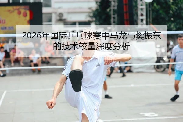 2026年国际乒乓球赛中马龙与樊振东的技术较量深度分析