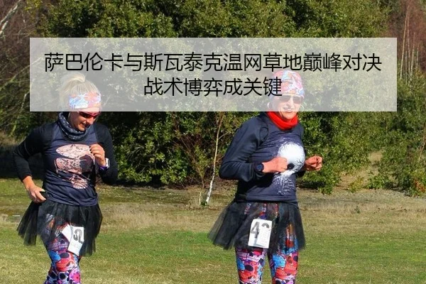 萨巴伦卡与斯瓦泰克温网草地巅峰对决 战术博弈成关键