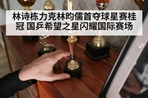 林诗栋力克林昀儒首夺球星赛桂冠 国乒希望之星闪耀国际赛场